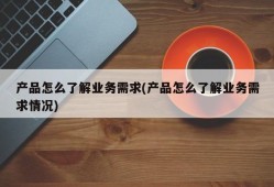 产品怎么了解业务需求(产品怎么了解业务需求情况)