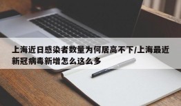上海近日感染者数量为何居高不下/上海最近新冠病毒新增怎么这么多