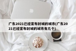 广东2021已经宣布封城的城市(广东2021已经宣布封城的城市有几个)