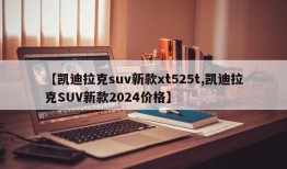 【凯迪拉克suv新款xt525t,凯迪拉克SUV新款2024价格】