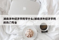 湖南涉外经济学院学什么/湖南涉外经济学院的热门专业