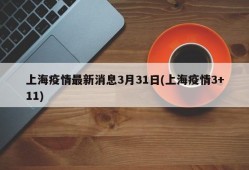 上海疫情最新消息3月31日(上海疫情3+11)