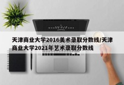 天津商业大学2016美术录取分数线/天津商业大学2021年艺术录取分数线