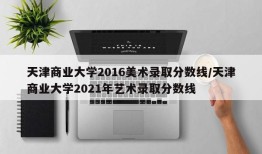 天津商业大学2016美术录取分数线/天津商业大学2021年艺术录取分数线