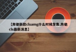 【奔驰新款clsamg什么时候发售,奔驰cls最新消息】