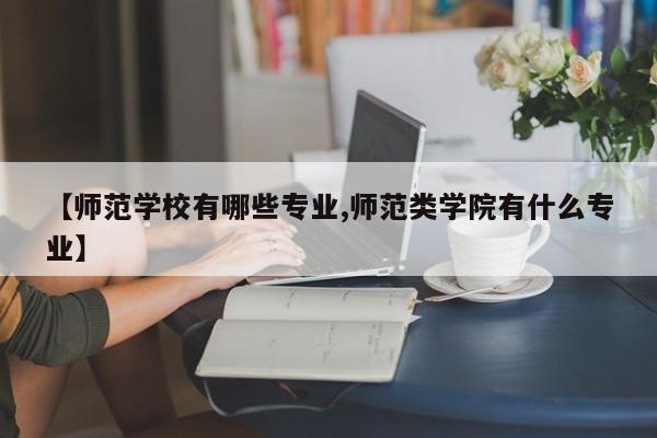 【师范学校有哪些专业,师范类学院有什么专业】