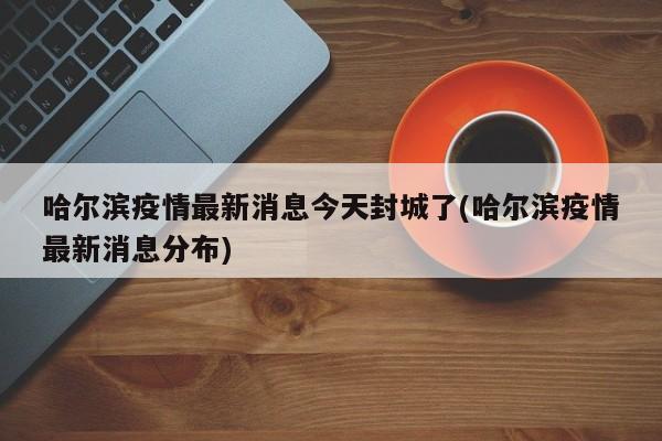哈尔滨疫情最新消息今天封城了(哈尔滨疫情最新消息分布)