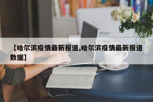 【哈尔滨疫情最新报道,哈尔滨疫情最新报道数据】