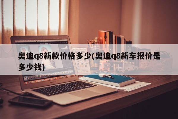 奥迪q8新款价格多少(奥迪q8新车报价是多少钱)
