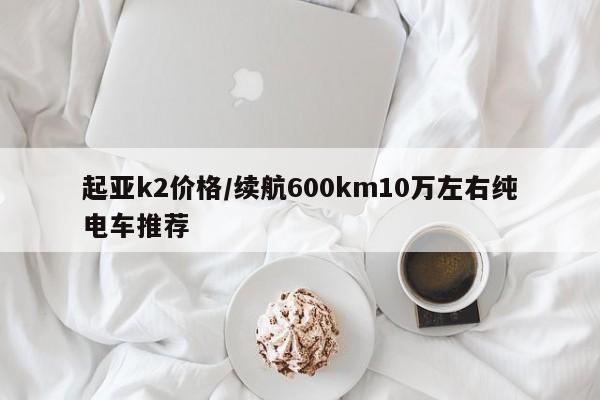 起亚k2价格/续航600km10万左右纯电车推荐