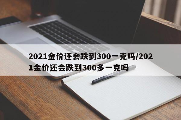 2021金价还会跌到300一克吗/2021金价还会跌到300多一克吗