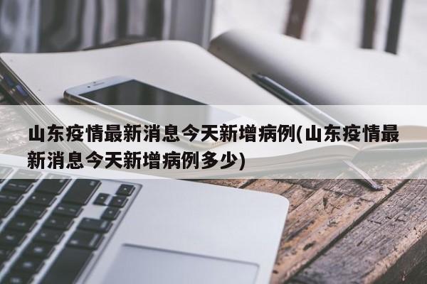 山东疫情最新消息今天新增病例(山东疫情最新消息今天新增病例多少)