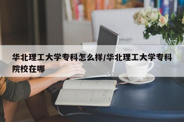 华北理工大学专科怎么样/华北理工大学专科院校在哪