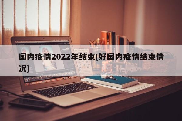 国内疫情2022年结束(好国内疫情结束情况)