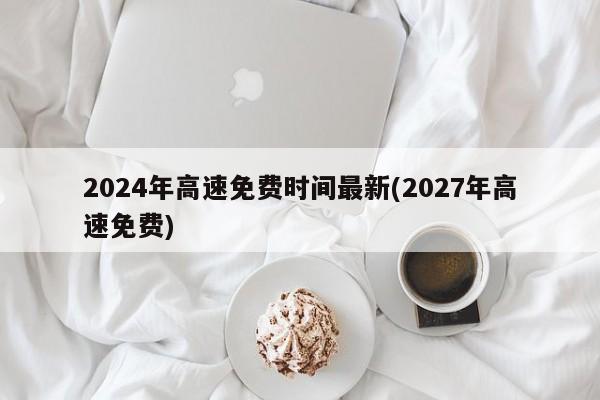 2024年高速免费时间最新(2027年高速免费)