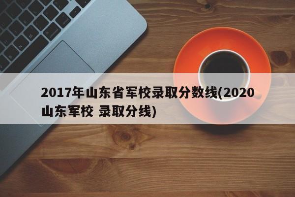2017年山东省军校录取分数线(2020山东军校 录取分线)