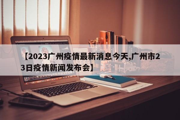【2023广州疫情最新消息今天,广州市23日疫情新闻发布会】
