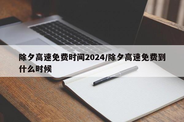 除夕高速免费时间2024/除夕高速免费到什么时候