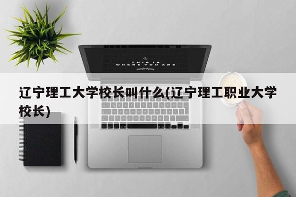 辽宁理工大学校长叫什么(辽宁理工职业大学校长)