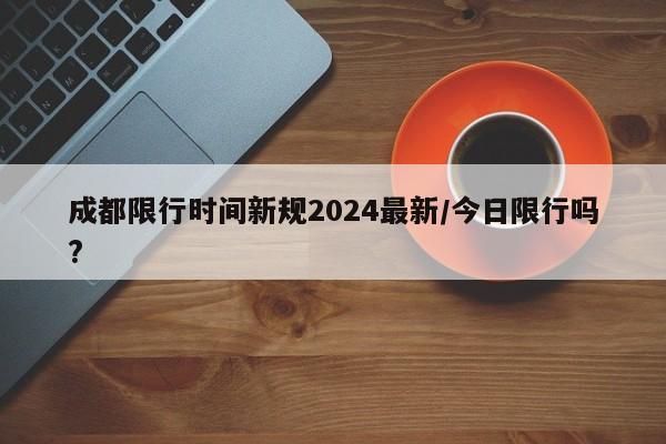 成都限行时间新规2024最新/今日限行吗?