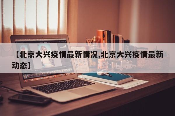 【北京大兴疫情最新情况,北京大兴疫情最新动态】