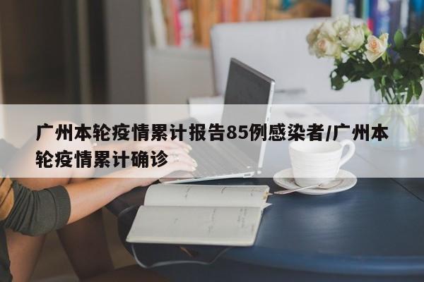 广州本轮疫情累计报告85例感染者/广州本轮疫情累计确诊