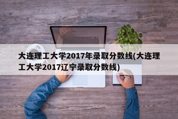 大连理工大学2017年录取分数线(大连理工大学2017辽宁录取分数线)
