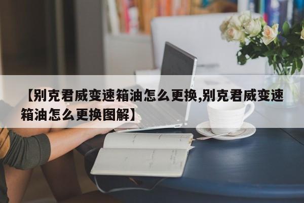 【别克君威变速箱油怎么更换,别克君威变速箱油怎么更换图解】