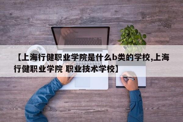 【上海行健职业学院是什么b类的学校,上海行健职业学院 职业技术学校】