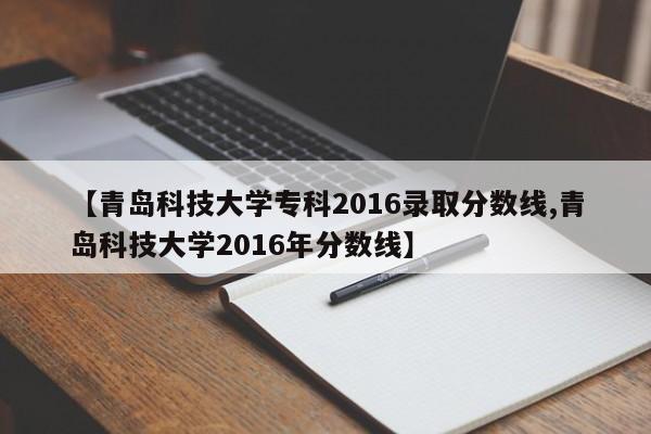【青岛科技大学专科2016录取分数线,青岛科技大学2016年分数线】