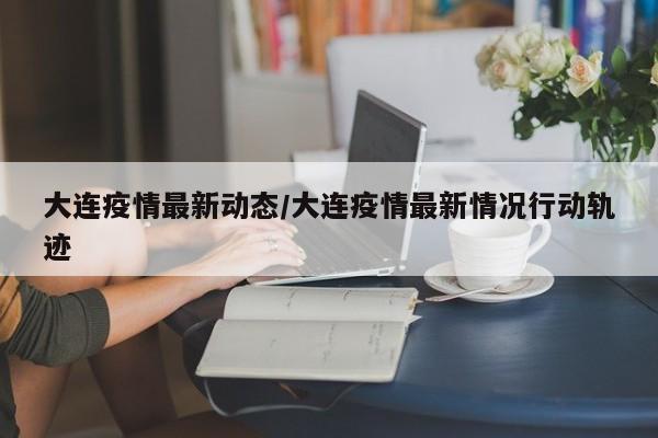 大连疫情最新动态/大连疫情最新情况行动轨迹