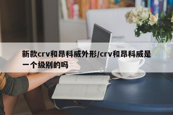 新款crv和昂科威外形/crv和昂科威是一个级别的吗