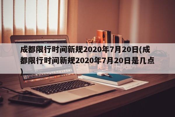 成都限行时间新规2020年7月20日(成都限行时间新规2020年7月20日是几点)