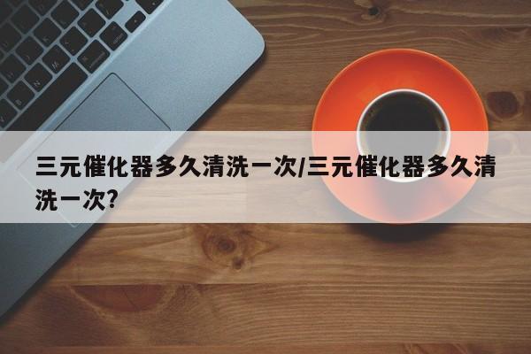 三元催化器多久清洗一次/三元催化器多久清洗一次?