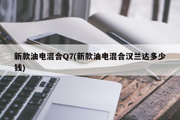 新款油电混合Q7(新款油电混合汉兰达多少钱)