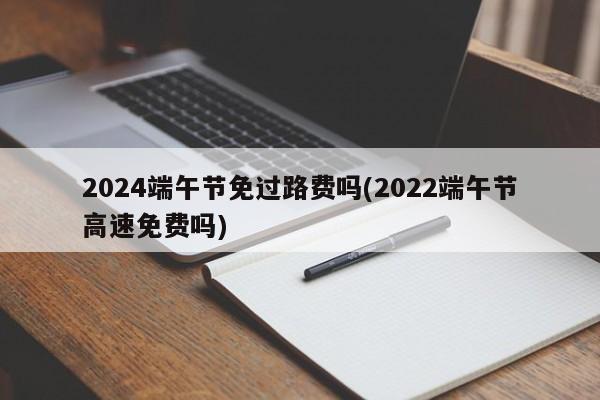 2024端午节免过路费吗(2022端午节高速免费吗)