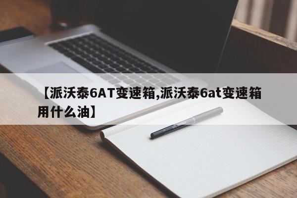 【派沃泰6AT变速箱,派沃泰6at变速箱用什么油】