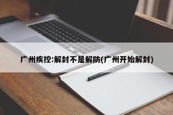 广州疾控:解封不是解防(广州开始解封)