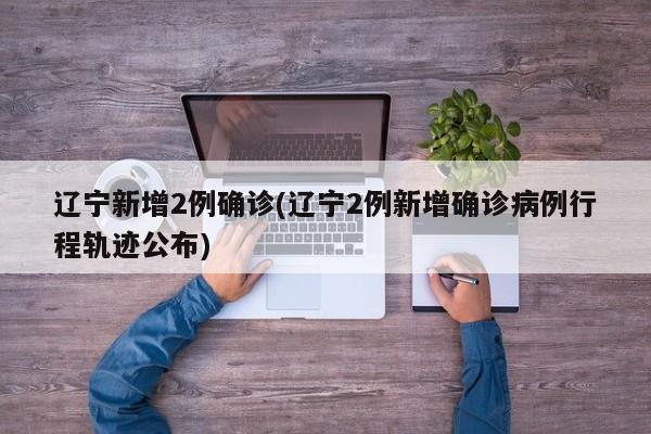 辽宁新增2例确诊(辽宁2例新增确诊病例行程轨迹公布)