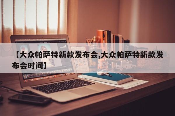 【大众帕萨特新款发布会,大众帕萨特新款发布会时间】